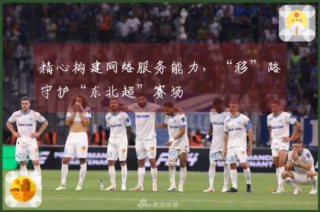 精心构建网络服务能力，“移”路守护“东北超”赛场