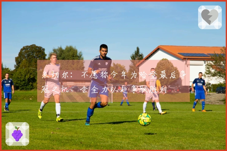 米切尔：不愿称今年为哈登最后争冠之机，会全力以赴争取胜利