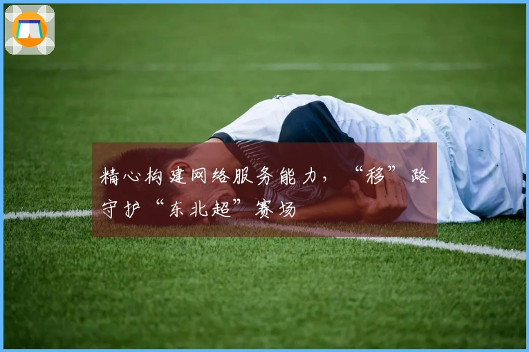 精心构建网络服务能力,“移”路守护“东北超”赛场