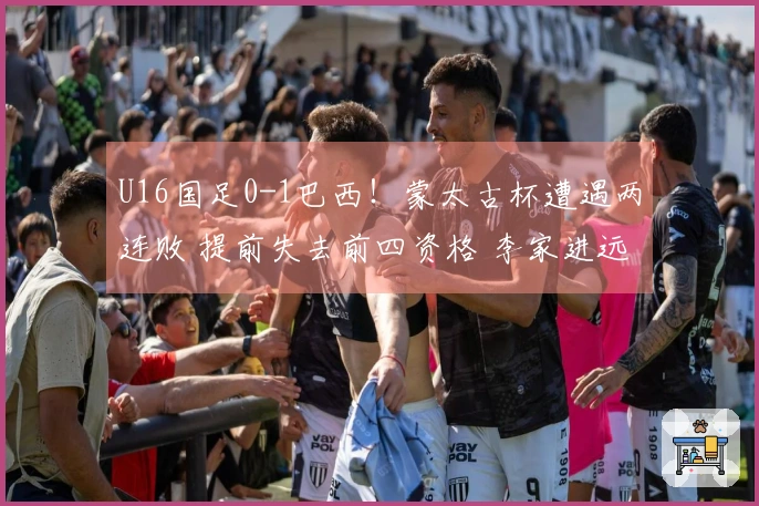 U16国足0-1巴西！蒙太古杯遭遇两连败 提前失去前四资格 李家进远射制造威胁
