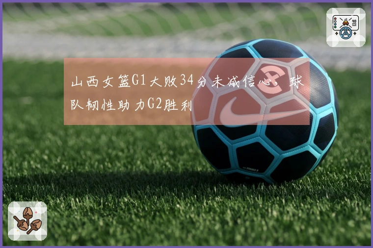 山西女篮G1大败34分未减信心，球队韧性助力G2胜利