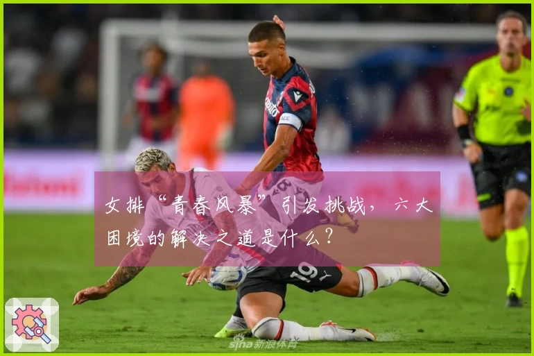 女排“青春风暴”引发挑战，六大困境的解决之道是什么？