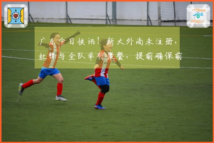 广东今日快讯！新大外尚未注册，杜锋与全队举行聚餐，提前确保前五名资格