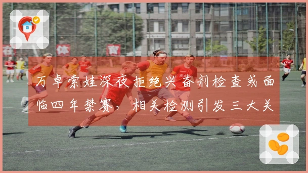 万卓索娃深夜拒绝兴奋剂检查或面临四年禁赛，相关检测引发三大关键问题