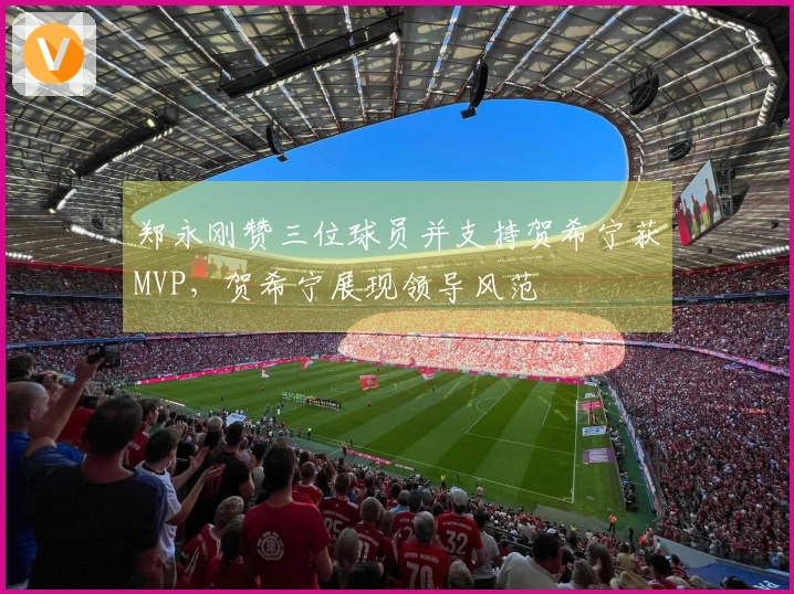 郑永刚赞三位球员并支持贺希宁获MVP，贺希宁展现领导风范