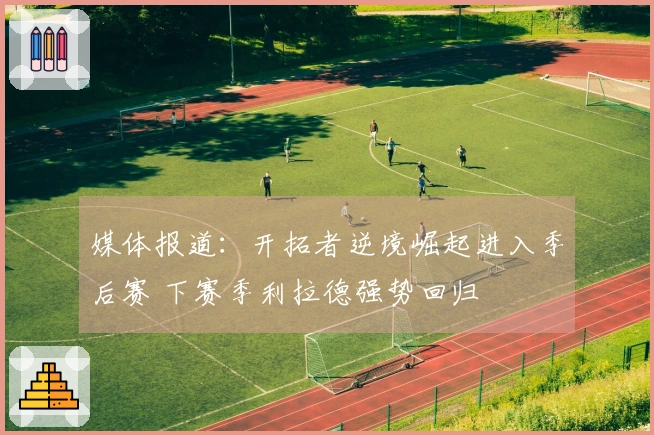 媒体报道：开拓者逆境崛起进入季后赛 下赛季利拉德强势回归