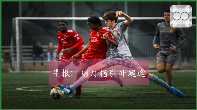 早报：明灯指引升超途