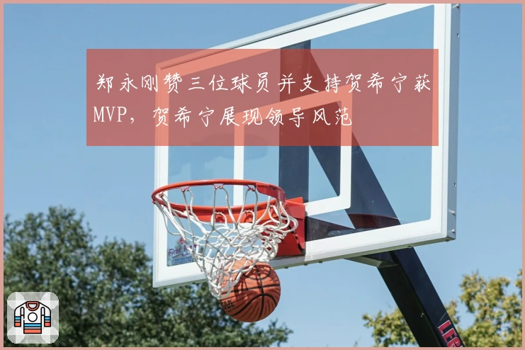 郑永刚赞三位球员并支持贺希宁获MVP，贺希宁展现领导风范