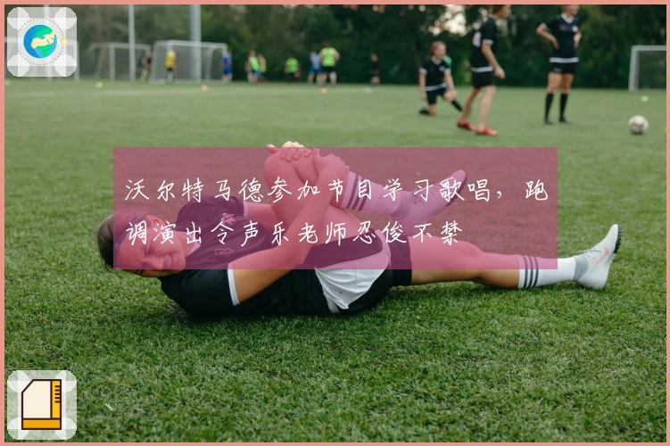 沃尔特马德参加节目学习歌唱，跑调演出令声乐老师忍俊不禁